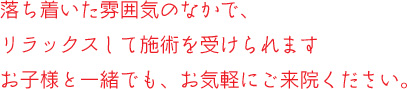 落ち着いた雰囲気の中で、リラックスしてせ術を受けられます。お子様と一緒でも、お気軽にご相談ください。