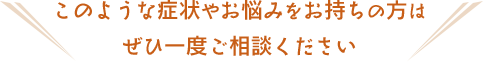 このような症状やお悩みをお持ちの方はぜひ一度ご相談ください
