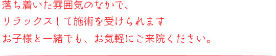 落ち着いた雰囲気の中で、リラックスしてせ術を受けられます。お子様と一緒でも、お気軽にご相談ください。